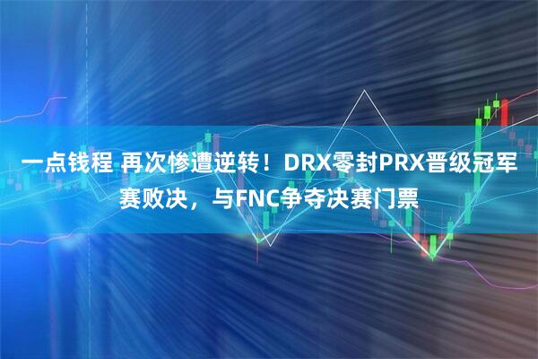 一点钱程 再次惨遭逆转！DRX零封PRX晋级冠军赛败决，与FNC争夺决赛门票