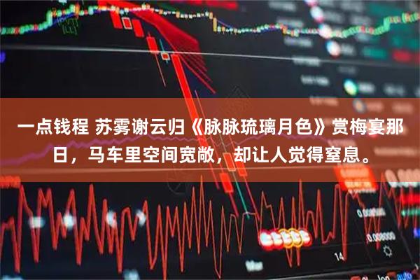 一点钱程 苏雾谢云归《脉脉琉璃月色》赏梅宴那日，马车里空间宽敞，却让人觉得窒息。