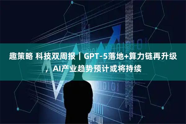 趣策略 科技双周报|GPT-5落地+算力链再升级,AI产业趋势预计或将持续