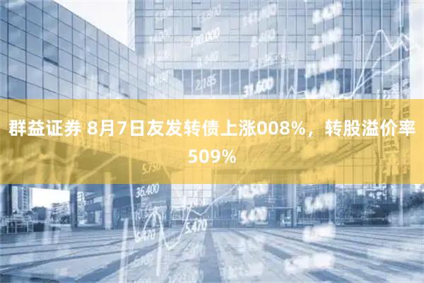 群益证券 8月7日友发转债上涨008%，转股溢价率509%