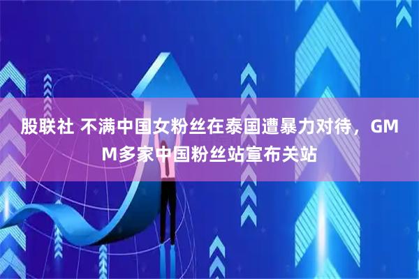 股联社 不满中国女粉丝在泰国遭暴力对待，GMM多家中国粉丝站宣布关站