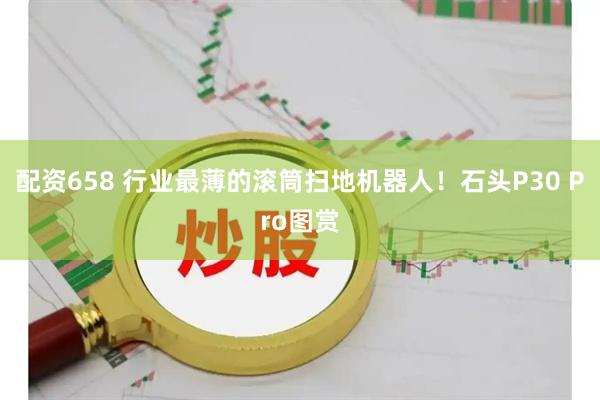 配资658 行业最薄的滚筒扫地机器人！石头P30 Pro图赏