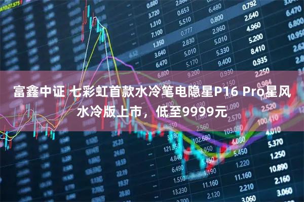 富鑫中证 七彩虹首款水冷笔电隐星P16 Pro星风水冷版上市，低至9999元
