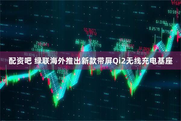 配资吧 绿联海外推出新款带屏Qi2无线充电基座