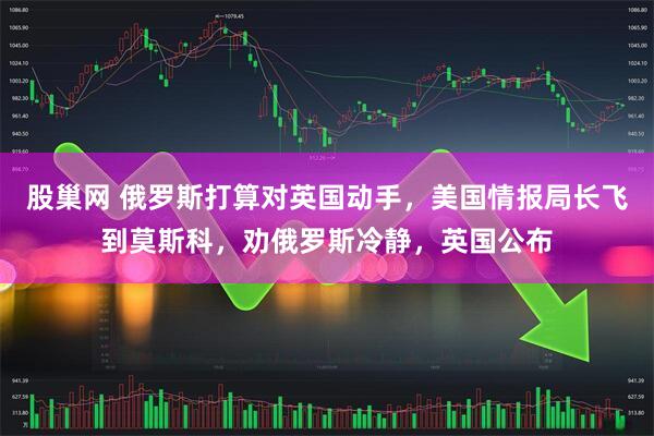 股巢网 俄罗斯打算对英国动手，美国情报局长飞到莫斯科，劝俄罗斯冷静，英国公布